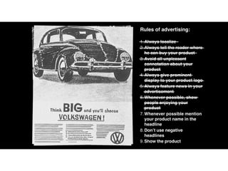 Rules of advertising:
1.Always localize
2.Always tell the reader where
he can buy your product
3.Avoid all unpleasant
connotation about your
product
4.Always give prominent
display to your product logo
5.Always feature news in your
advertisement
6.Whenever possible, show
people enjoying your
product
7.Whenever possible mention
your product name in the
headline
8.Don’t use negative
headlines
9.Show the product
 