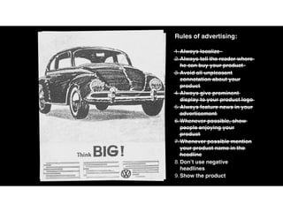 Rules of advertising:
1.Always localize
2.Always tell the reader where
he can buy your product
3.Avoid all unpleasant
connotation about your
product
4.Always give prominent
display to your product logo
5.Always feature news in your
advertisement
6.Whenever possible, show
people enjoying your
product
7.Whenever possible mention
your product name in the
headline
8.Don’t use negative
headlines
9.Show the product
 