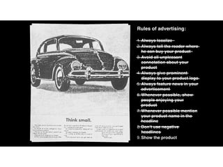 Rules of advertising:
1.Always localize
2.Always tell the reader where
he can buy your product
3.Avoid all unpleasant
connotation about your
product
4.Always give prominent
display to your product logo
5.Always feature news in your
advertisement
6.Whenever possible, show
people enjoying your
product
7.Whenever possible mention
your product name in the
headline
8.Don’t use negative
headlines
9.Show the product
 