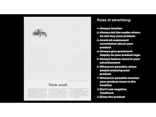 Rules of advertising:
1.Always localize
2.Always tell the reader where
he can buy your product
3.Avoid all unpleasant
connotation about your
product
4.Always give prominent
display to your product logo
5.Always feature news in your
advertisement
6.Whenever possible, show
people enjoying your
product
7.Whenever possible mention
your product name in the
headline
8.Don’t use negative
headlines
9.Show the product
 