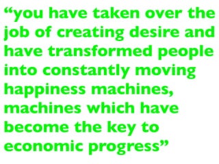 “you have taken over the
job of creating desire and
have transformed people
into constantly moving
happiness machines,
machines which have
become the key to
economic progress”
 