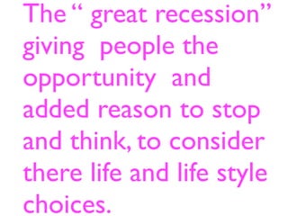 The “ great recession”
giving people the
opportunity and
added reason to stop
and think, to consider
there life and life style
choices.
 