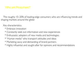 ➢The roughly 15–20% of leading-edge consumers who are influencing trends and
shaping markets around the globe
➢Key characteristics:
* Embrace innovation
* Constantly seek out information and new experiences
* Enthusiastic adopters of new media and technologies
* “Human media” who transport attitudes and ideas
* Marketing savvy and demanding of brand partners
* Highly influential and sought-after for opinions and recommendations
WhoareProsumers?
 