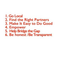 1. Go Local
2. Find the Right Partners
3. Make It Easy to Do Good
4. Empower
5. Help Bridge the Gap
6. Be honest /BeTransparent
 