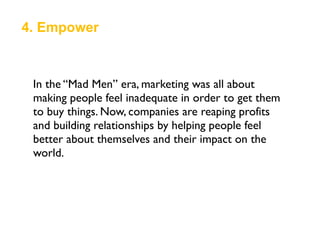4. Empower
In the “Mad Men” era, marketing was all about
making people feel inadequate in order to get them
to buy things. Now, companies are reaping profits
and building relationships by helping people feel
better about themselves and their impact on the
world.
 