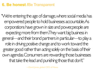 6. Be honest /Be Transparent
"We’reenteringtheageofdamage,wheresocialmediahas
empoweredpeopletoholdbusinessesaccountable.As
corporationshavegrowninsizeandpower,peopleare
expectingmorefromthem.Theywantbigbusinessin
general—andtheirbrandpartnersinparticular—toplaya
roleindrivingpositivechangeandtoworktowardthe
greatergoodratherthanactingsolelyonthebasisoftheir
ownagendas.Consumersarerewardingthosebusinesses
thattaketheleadandpunishingthosethatdon’t.”
—David Jones, global CEO of Havas
 