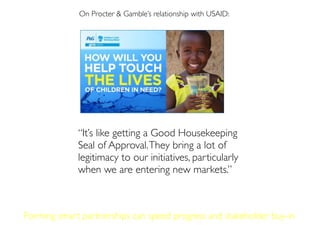 On Procter & Gamble’s relationship with USAID:
“It’s like getting a Good Housekeeping
Seal of Approval.They bring a lot of
legitimacy to our initiatives, particularly
when we are entering new markets.”
On Procter & Gamble’s relationship with USAID:
Forming smart partnerships can speed progress and stakeholder buy-in
 