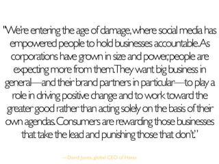 "We’reenteringtheageofdamage,wheresocialmediahas
empoweredpeopletoholdbusinessesaccountable.As
corporationshavegrowninsizeandpower,peopleare
expectingmorefromthem.Theywantbigbusinessin
general—andtheirbrandpartnersinparticular—toplaya
roleindrivingpositivechangeandtoworktowardthe
greatergoodratherthanactingsolelyonthebasisoftheir
ownagendas.Consumersarerewardingthosebusinesses
thattaketheleadandpunishingthosethatdon’t.”
—David Jones, global CEO of Havas
 