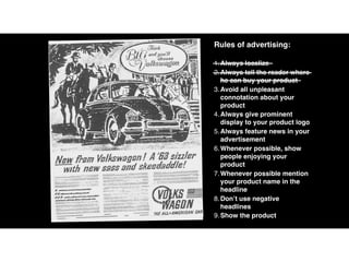 Rules of advertising:
1.Always localize
2.Always tell the reader where
he can buy your product
3.Avoid all unpleasant
connotation about your
product
4.Always give prominent
display to your product logo
5.Always feature news in your
advertisement
6.Whenever possible, show
people enjoying your
product
7.Whenever possible mention
your product name in the
headline
8.Don’t use negative
headlines
9.Show the product
 