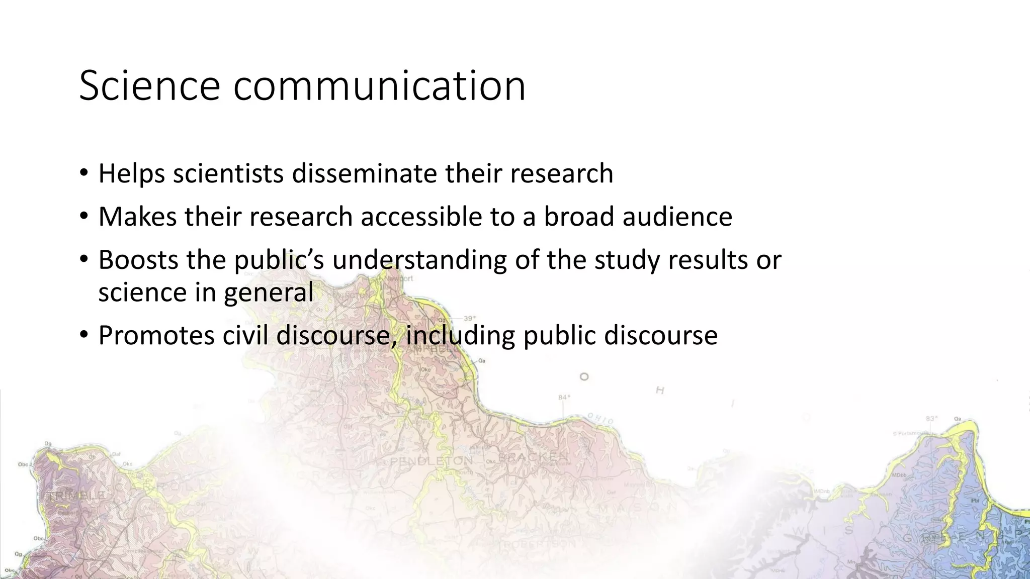Science communication
• Helps scientists disseminate their research
• Makes their research accessible to a broad audience
• Boosts the public’s understanding of the study results or
science in general
• Promotes civil discourse, including public discourse
 