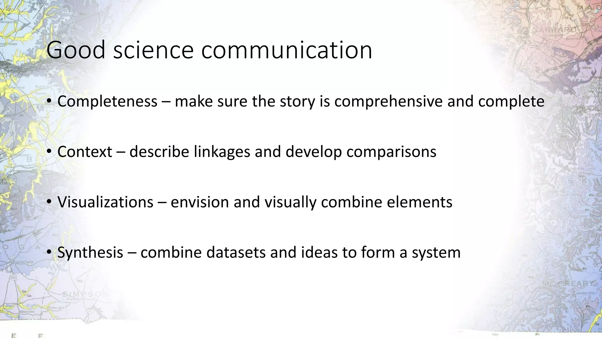 Good science communication
• Completeness – make sure the story is comprehensive and complete
• Context – describe linkages and develop comparisons
• Visualizations – envision and visually combine elements
• Synthesis – combine datasets and ideas to form a system
 