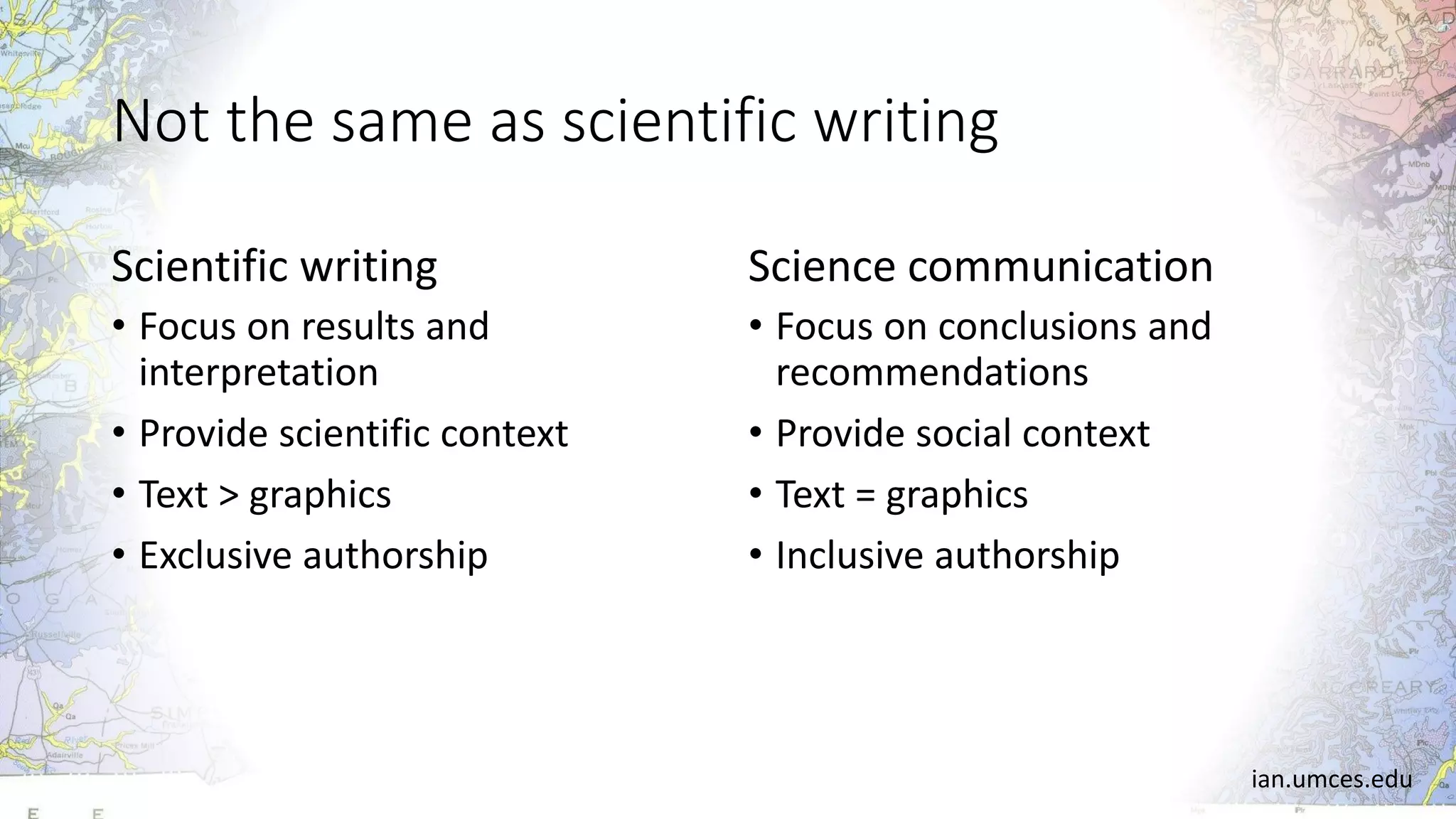 Not the same as scientific writing
Scientific writing
• Focus on results and
interpretation
• Provide scientific context
• Text > graphics
• Exclusive authorship
Science communication
• Focus on conclusions and
recommendations
• Provide social context
• Text = graphics
• Inclusive authorship
ian.umces.edu
 