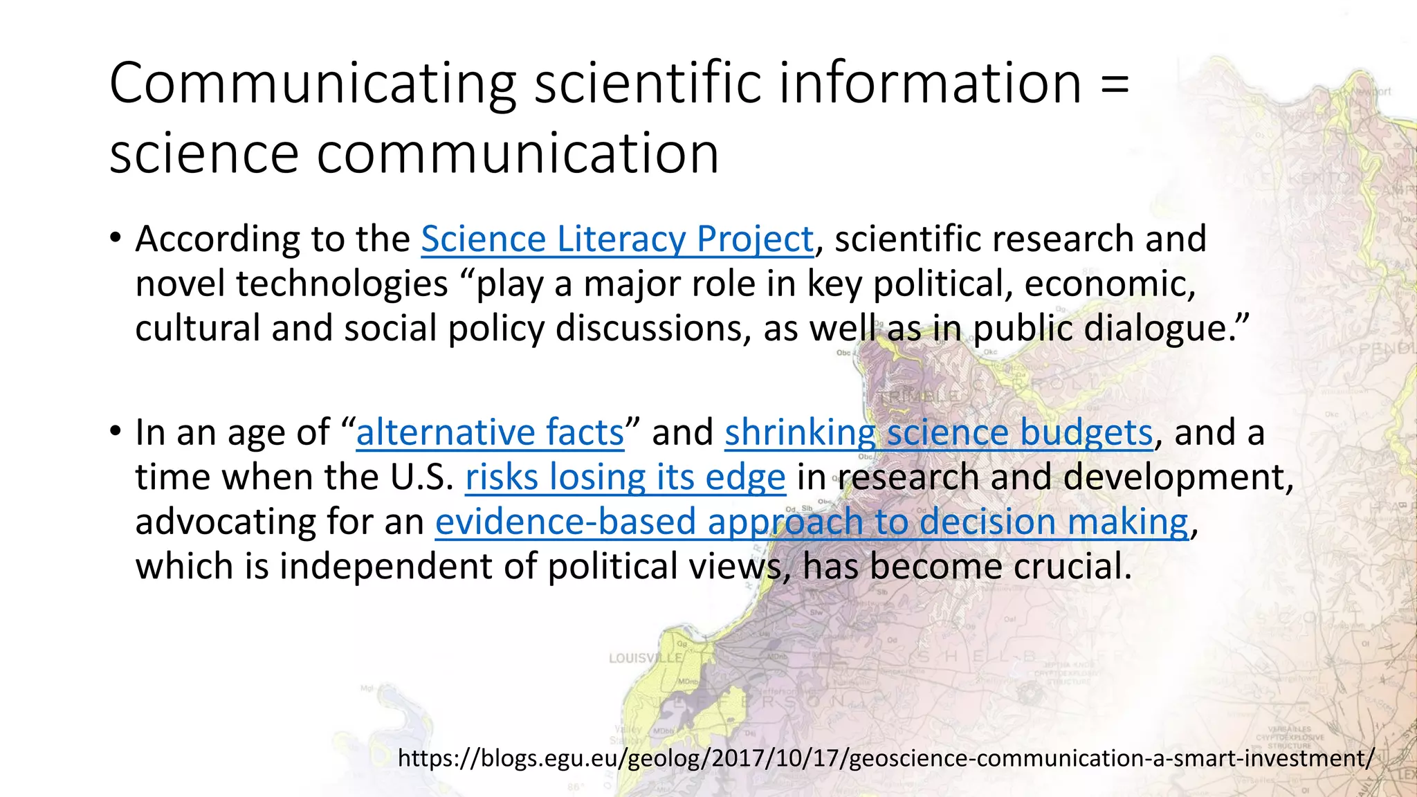 Communicating scientific information =
science communication
• According to the Science Literacy Project, scientific research and
novel technologies “play a major role in key political, economic,
cultural and social policy discussions, as well as in public dialogue.”
• In an age of “alternative facts” and shrinking science budgets, and a
time when the U.S. risks losing its edge in research and development,
advocating for an evidence-based approach to decision making,
which is independent of political views, has become crucial.
https://blogs.egu.eu/geolog/2017/10/17/geoscience-communication-a-smart-investment/
 