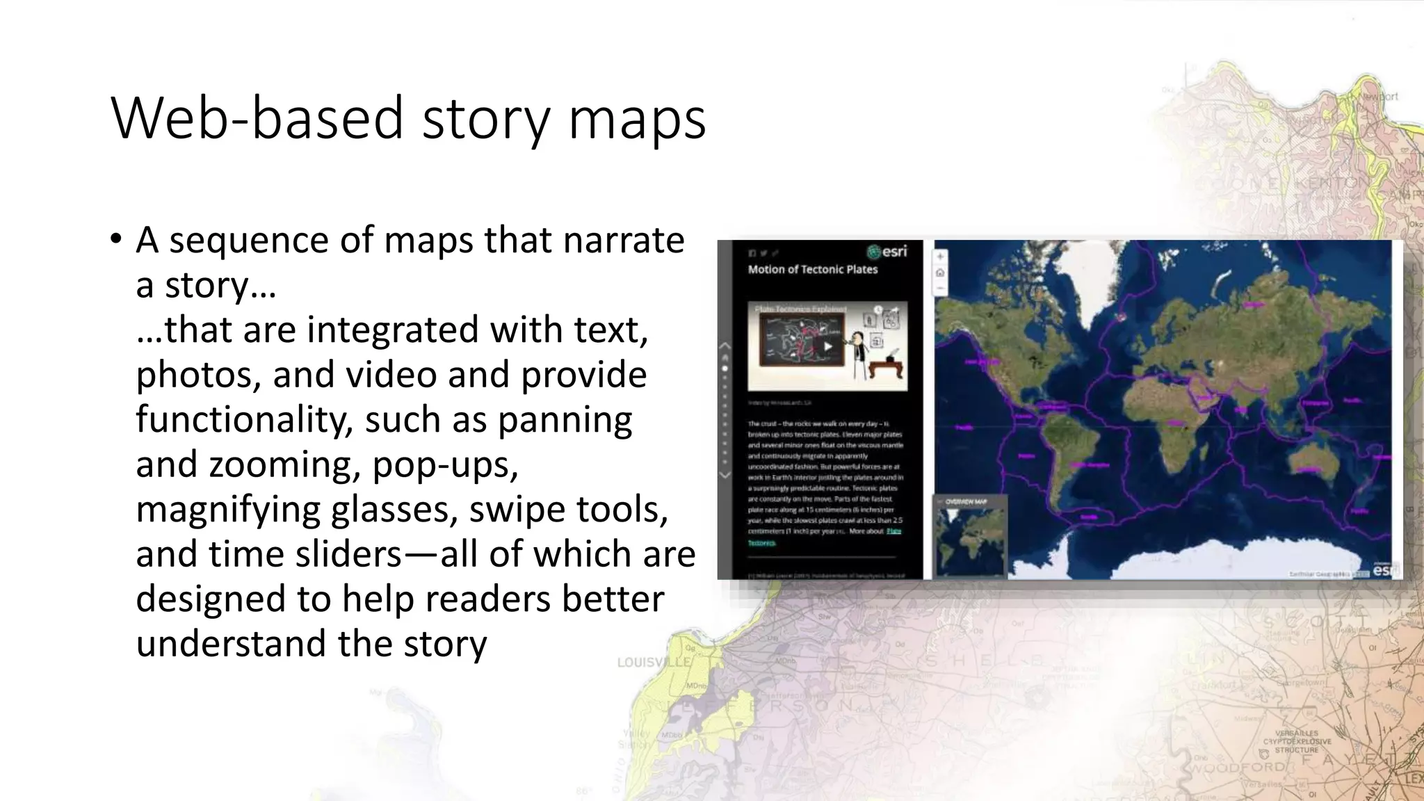Web-based story maps
• A sequence of maps that narrate
a story…
…that are integrated with text,
photos, and video and provide
functionality, such as panning
and zooming, pop-ups,
magnifying glasses, swipe tools,
and time sliders—all of which are
designed to help readers better
understand the story
 