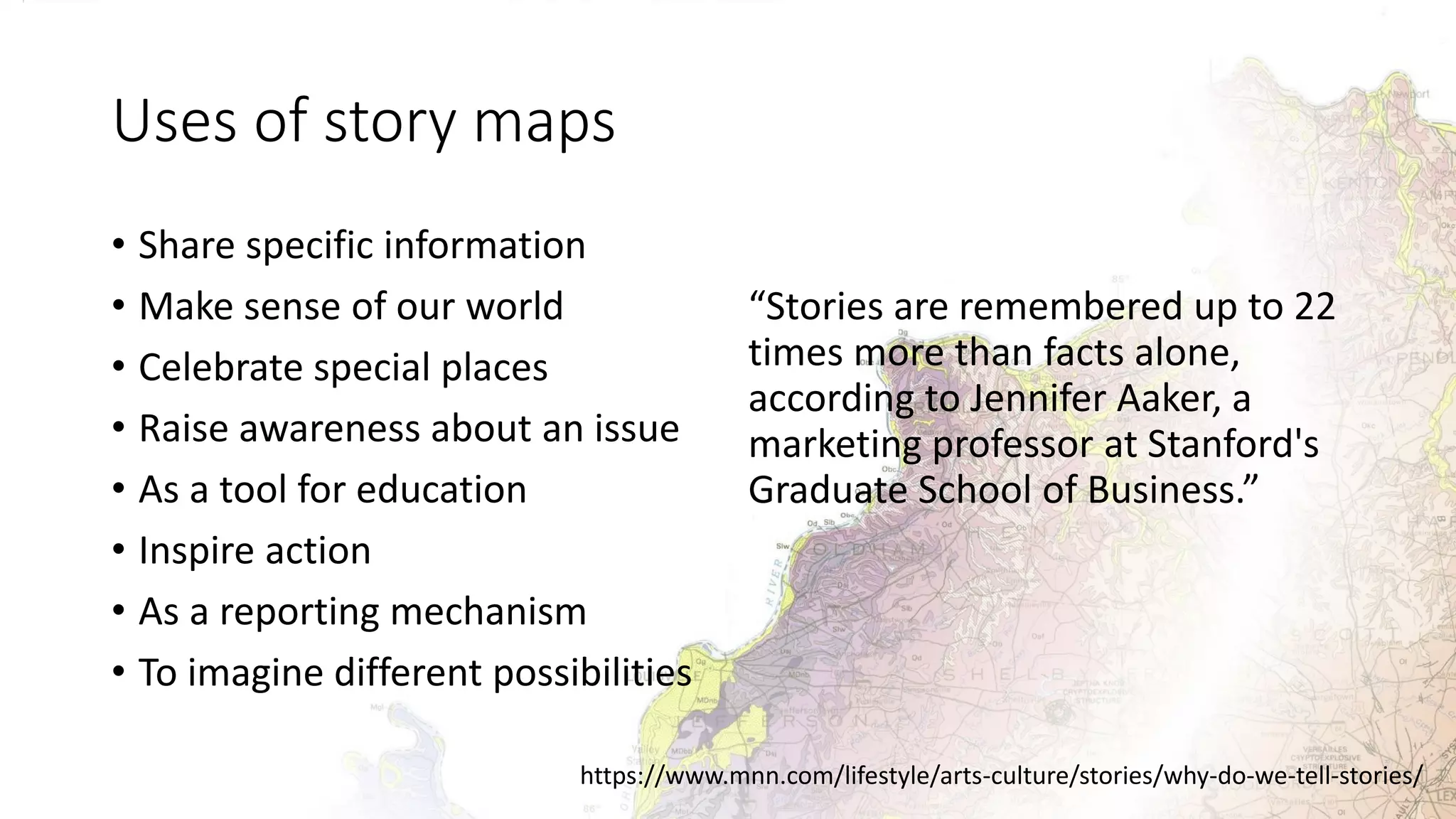 Uses of story maps
• Share specific information
• Make sense of our world
• Celebrate special places
• Raise awareness about an issue
• As a tool for education
• Inspire action
• As a reporting mechanism
• To imagine different possibilities
“Stories are remembered up to 22
times more than facts alone,
according to Jennifer Aaker, a
marketing professor at Stanford's
Graduate School of Business.”
https://www.mnn.com/lifestyle/arts-culture/stories/why-do-we-tell-stories/
 