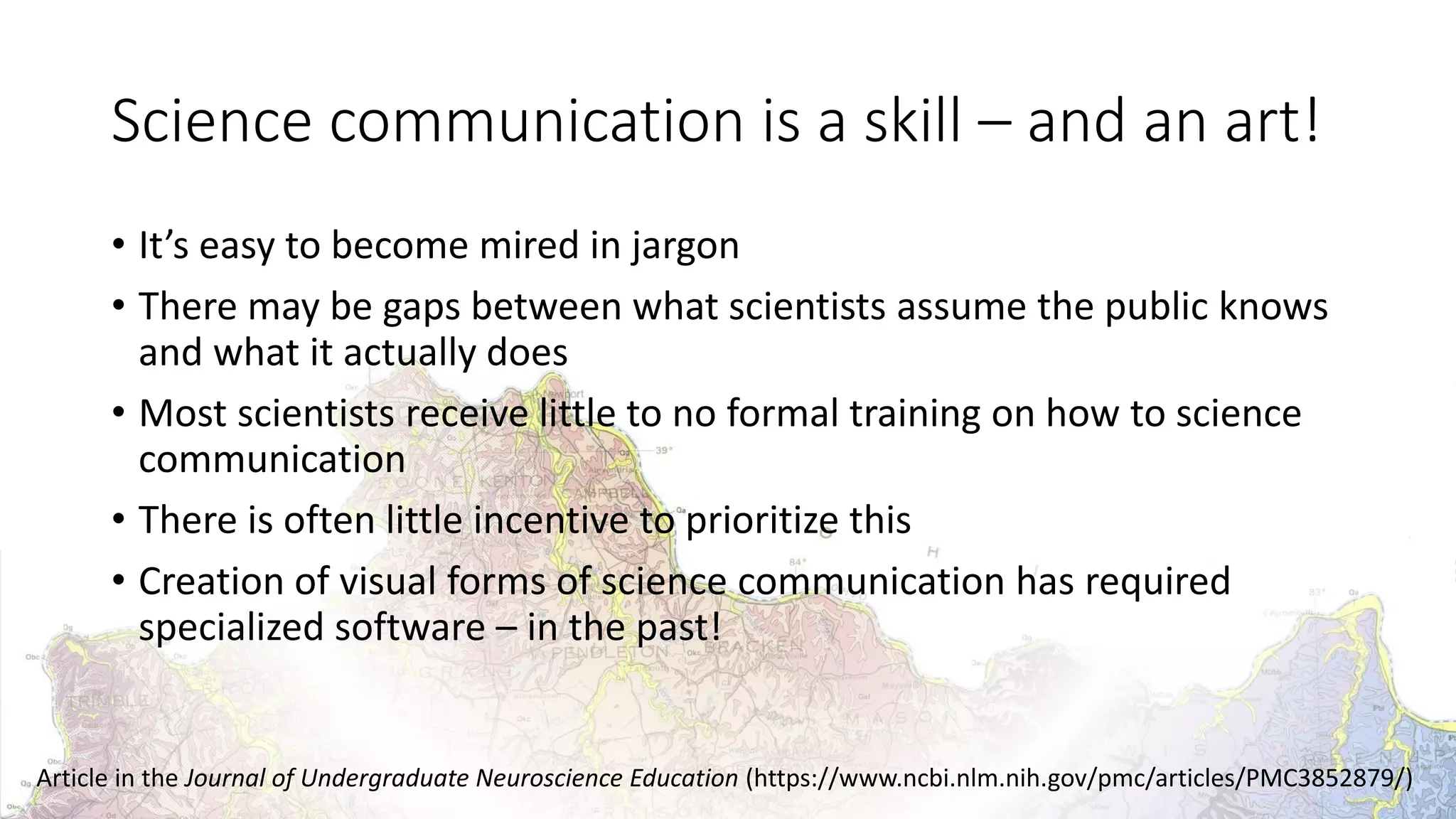 Science communication is a skill – and an art!
• It’s easy to become mired in jargon
• There may be gaps between what scientists assume the public knows
and what it actually does
• Most scientists receive little to no formal training on how to science
communication
• There is often little incentive to prioritize this
• Creation of visual forms of science communication has required
specialized software – in the past!
Article in the Journal of Undergraduate Neuroscience Education (https://www.ncbi.nlm.nih.gov/pmc/articles/PMC3852879/)
 