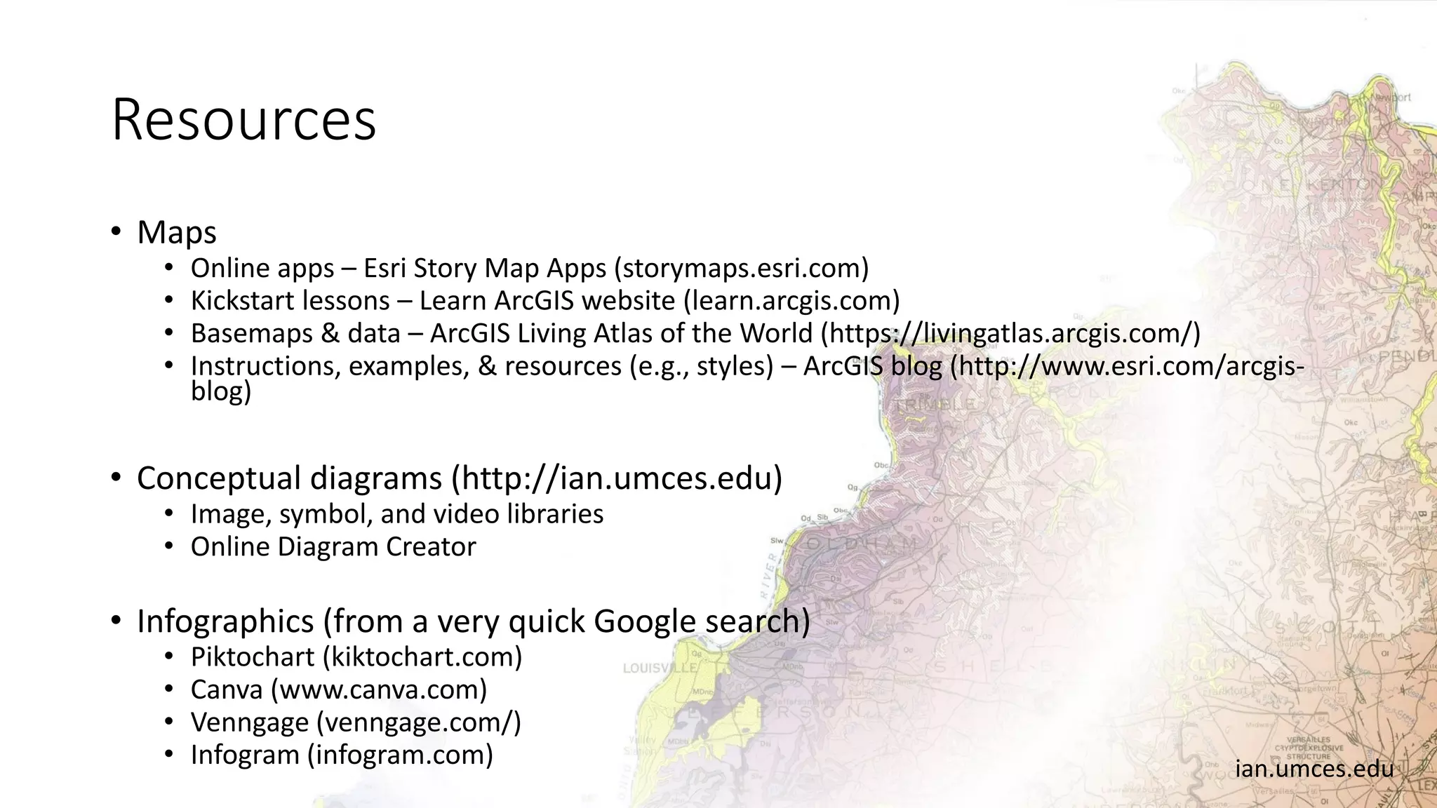 Resources
• Maps
• Online apps – Esri Story Map Apps (storymaps.esri.com)
• Kickstart lessons – Learn ArcGIS website (learn.arcgis.com)
• Basemaps & data – ArcGIS Living Atlas of the World (https://livingatlas.arcgis.com/)
• Instructions, examples, & resources (e.g., styles) – ArcGIS blog (http://www.esri.com/arcgis-
blog)
• Conceptual diagrams (http://ian.umces.edu)
• Image, symbol, and video libraries
• Online Diagram Creator
• Infographics (from a very quick Google search)
• Piktochart (kiktochart.com)
• Canva (www.canva.com)
• Venngage (venngage.com/)
• Infogram (infogram.com) ian.umces.edu
 