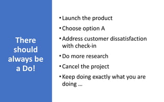 There	
should	
always	be	
a	Do!
•Launch	the	product


•Choose	option	A


•Address	customer	dissatisfaction	
with	check-in


•Do	more	research


•Cancel	the	project


•Keep	doing	exactly	what	you	are	
doing	…
 
