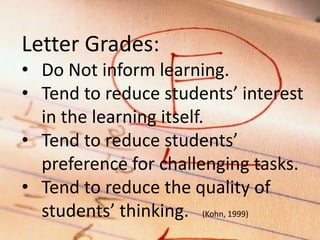 Letter Grades:
• Do Not inform learning.
• Tend to reduce students’ interest
in the learning itself.
• Tend to reduce students’
preference for challenging tasks.
• Tend to reduce the quality of
students’ thinking. (Kohn, 1999)

 