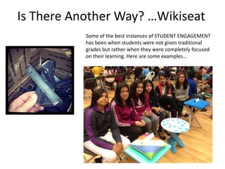 Is There Another Way? …Wikiseat
Some of the best instances of STUDENT ENGAGEMENT
has been when students were not given traditional
grades but rather when they were completely focused
on their learning. Here are some examples…

 