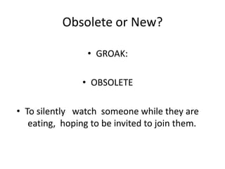 Obsolete or New?
• GROAK:

• OBSOLETE
• To silently watch someone while they are
eating, hoping to be invited to join them.

 