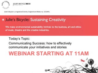 WEBINAR STARTING AT 11AM
Today‟s Topic:
Communicating Success: how to effectively
communicate your initiatives and stories
Julie’s Bicycle is a registered charity: England and Wales no. 1153441.
 