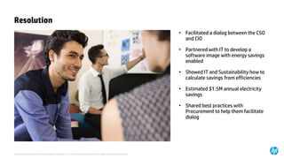© Copyright 2014 Hewlett-Packard Development Company, L.P. The information contained herein is subject to change without notice.
Resolution
• Facilitated a dialog between the CSO
and CIO
• Partnered with IT to develop a
software image with energy savings
enabled
• Showed IT and Sustainability how to
calculate savings from efficiencies
• Estimated $1.5M annual electricity
savings
• Shared best practices with
Procurement to help them facilitate
dialog
 