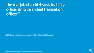 © Copyright 2014 Hewlett-Packard Development Company, L.P. The information contained herein is subject to change without notice.
“the real job of a chief sustainability
officeris ‘to be a ‘chieftranslation
officer’”
Joel Makower, chairman and executive editor of GreenBiz Group Inc.
 