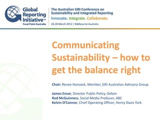 Communicating
Sustainability – how to
get the balance right
.
.
Chair: Renee Hancock, Member, GRI Australian Advisory Group

James Ensor, Director Public Policy, Oxfam
Rod McGuinness, Social Media Producer, ABC
Kelvin O’Connor, Chief Operating Officer, Henry Davis York
 