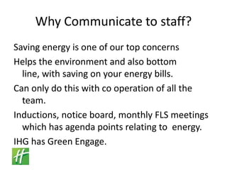 Why Communicate to staff?Saving energy is one of our top concernsHelps the environment and also bottom line, with saving on your energy bills.Can only do this with co operation of all the team.Inductions, notice board, monthly FLS meetings which has agenda points relating to  energy.IHG has Green Engage.