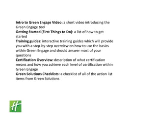 Intro to Green Engage Video: a short video introducing the Green Engage tool Getting Started (First Things to Do): a list of how to get started Training guides: interactive training guides which will provide you with a step-by-step overview on how to use the basics within Green Engage and should answer most of your questions Certification Overview: description of what certification means and how you achieve each level of certification within Green Engage Green Solutions Checklists: a checklist of all of the action list items from Green Solutions 