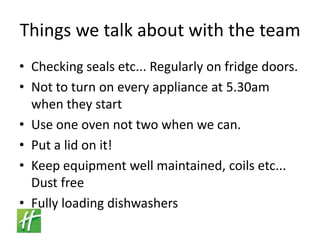 Things we talk about with the teamChecking seals etc... Regularly on fridge doors.Not to turn on every appliance at 5.30am when they startUse one oven not two when we can.Put a lid on it!Keep equipment well maintained, coils etc... Dust freeFully loading dishwashers