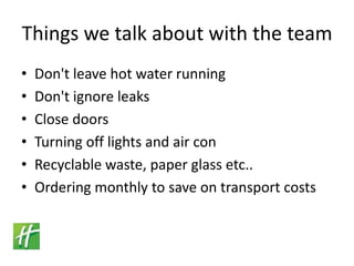 Things we talk about with the teamDon't leave hot water runningDon't ignore leaksClose doorsTurning off lights and air conRecyclable waste, paper glass etc..Ordering monthly to save on transport costs