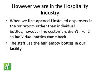 However we are in the Hospitality IndustryWhen we first opened I installed dispensers in the bathroom rather than individual bottles, however the customers didn't like it! so individual bottles came back!The staff use the half empty bottles in our facility. 