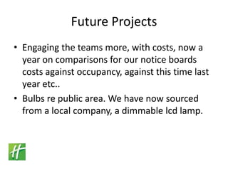 Future ProjectsEngaging the teams more, with costs, now a year on comparisons for our notice boards costs against occupancy, against this time last year etc..Bulbs re public area. We have now sourced from a local company, a dimmable lcd lamp.