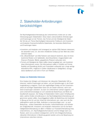 11Empfehlung 2: Stakeholder-Anforderungen berücksichtigen
Die Nachhaltigkeitsberichterstattung des Unternehmens richtet sich an viele
Interessengruppen (Stakeholder). Diese haben unterschiedliche Anforderungen
und Erwartungen an die Themen, das Format und den Detailgrad der Daten.
Als Teil des am Thema Nachhaltigkeit interessierten Publikums sind Investoren
und Analysten finanzwirtschaftliche Stakeholder, die besondere Bedürfnisse
und Erwartungen haben:
n	 Investoren und Analysten sind vorwiegend an solchen ESG-Faktoren interessiert,
die wesentlich sind, d. h. die einen erheblichen Einfluss auf den Wert des Unter-
nehmens haben.
n	 Die „Wesentlichkeit“ von ESG-Faktoren wird dadurch bestimmt, dass mit ihnen
bestimmte Risiken (z. B. Geldstrafen, Gerichtsverfahren, Imageschäden) oder
Chancen (Produkte, Märkte, geografische Präsenz) verbunden sind.
n	 Format und Detailgrad der Daten sollten darauf ausgelegt sein, wie Investoren
diese Informationen nutzen. Die Informationen sollten in Hinblick auf Format,
Qualität und Darstellung ähnlich wie Finanzdaten aufbereitet sein: einige wenige
wesentliche KPIs, möglichst in Zahlen (idealerweise in Geldgrößen), vorzugs-
weise tabellarisch und nicht in Form von Fließtext.
Analyse von Stakeholder-Interessen
Eine Analyse der Anliegen und Interessen der relevanten Stakeholder hilft zu
erkennen, welche Erwartungen sie haben, und auf Veränderungen in der Erwar-
tungshaltung zu reagieren. Durch den regelmäßigen Dialog und die Zusammen­
arbeit mit wichtigen Stakeholdern lässt sich am besten erkennen, wenn sich
deren Erwartungen verändern. So kann ein Unternehmen zeitnah reagieren und
seine Unternehmensstrategie an sich verändernde Bedürfnisse und Werte der
Gesellschaft anpassen. Der Dialog mit Stakeholdern liefert zudem Anhaltspunkte
dafür, welche Inhalte sinnvollerweise in die Nachhaltigkeitsberichterstattung auf-
genommen werden sollten. Ausschlaggebend sollten die Bedürfnisse der Investoren
in Bezug auf die Art und den Inhalt der Informationen sein, aber auch die Dar-
stellungsform spielt eine Rolle. Außerdem zu berücksichtigen sind – je nach
Bedeutung – andere Stakeholder wie Kunden, Aufsichtsbehörden und Vertreter
der Zivilgesellschaft. Investoren und Analysten interessieren sich für die Nach­
haltigkeitsberichterstattung vor allem in Relation zur Finanzberichterstattung eines
Unternehmens, d. h. Nach­haltigkeitsinformationen sind für Anleger dann von
Nutzen, wenn sie zu anderen strategischen und für eine Anlageentscheidung
relevanten Informationen in Beziehung gesetzt werden und so die Bewertung von
Unternehmen erleichtern können.
2. Stakeholder-Anforderungen
berücksichtigen
 