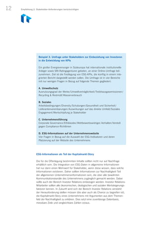12
Beispiel 3: Umfrage unter Stakeholdern zur Einbeziehung von Investoren
in die Entwicklung von KPIs
Ein großer Energieversorger in Südeuropa hat internationale institutionelle
Anleger sowie SRI-Ratingagenturen gebeten, an einer Online-Umfrage teil­
zunehmen. Ziel ist die Festlegung von ESG-KPIs, die künftig in einem inte­
grierten Bericht dargestellt werden sollen. Die Umfrage ist in vier Bereiche
mit nur wenigen Fragen in Bezug auf folgende Themen gegliedert:
A. Umweltschutz
Ausnutzungsgrad der Werke/Umweltverträglichkeit/Treibhausgasemissionen/
Recycling  Restmüll/Wasserverbrauch
B. Soziales
Arbeitsbedingungen/Diversity/Schulungen/Gesundheit und Sicherheit/
Lieferantenvereinbarungen/Auswirkungen auf das direkte Umfeld/Soziales
Engagement/Wertschöpfung je Stakeholder
C. Unternehmensführung
Corporate Governance/Ethikkodex/Wettbewerbswidriges Verhalten/Verstoß
gegen Compliance-Richtlinien
D. ESG-Informationen auf der Unternehmenswebsite
Vier Fragen in Bezug auf die Auswahl der ESG-Indikatoren und deren
Platzierung auf der Website des Unternehmens
ESG-Informationen als Teil der Kapitalmarkt-Story
Die für die Offenlegung bestimmten Inhalte sollten nicht nur auf Nachfrage
erhältlich sein. Die Integration von ESG-Daten in allgemeine Informationen
hat nur dann einen Mehrwert für Stakeholder, wenn diese wissen, dass solche
Informationen existieren. Daher sollten Informationen zur Nachhaltigkeit Teil
der allgemeinen Unternehmensinformationen sein, die über alle bewährten
Kommunikationskanäle des Unternehmens zugänglich gemacht werden. Dabei
sollte auch der Bereich Investor Relations einbezogen werden: Investor Relations-
Mitarbeiter sollten alle ökonomischen, ökologischen und sozialen Wertsteigerungs-
faktoren kennen. In Zukunft wird sich der Bereich Investor Relations verstärkt
der Herausforderung stellen müssen (die aber auch als Chance zu begreifen ist),
die Kapitalmarkt-Story eines Unternehmens mit Argumenten aus dem Themen-
feld der Nachhaltigkeit zu erklären. Dies setzt eine zuverlässige Datenbasis,
messbare Ziele und vergleichbare Zahlen voraus.
Empfehlung 2: Stakeholder-Anforderungen berücksichtigen
 