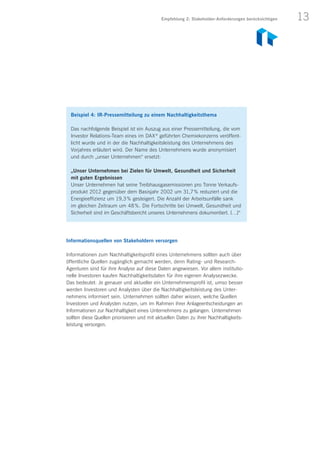 13
Beispiel 4: IR-Pressemitteilung zu einem Nachhaltigkeitsthema
Das nachfolgende Beispiel ist ein Auszug aus einer Pressemitteilung, die vom
Investor Relations-Team eines im DAX ®
geführten Chemiekonzerns veröffent-
licht wurde und in der die Nachhaltigkeitsleistung des Unternehmens des
Vorjahres erläutert wird. Der Name des Unternehmens wurde anonymisiert
und durch „unser Unternehmen“ ersetzt:
„Unser Unternehmen bei Zielen für Umwelt, Gesundheit und Sicherheit
mit guten Ergebnissen
Unser Unternehmen hat seine Treibhausgasemissionen pro Tonne Verkaufs-
produkt 2012 gegenüber dem Basisjahr 2002 um 31,7 % reduziert und die
Energieeffizienz um 19,3 % gesteigert. Die Anzahl der Arbeitsunfälle sank
im gleichen Zeitraum um 48 %. Die Fortschritte bei Umwelt, Gesundheit und
Sicherheit sind im Geschäftsbericht unseres Unternehmens dokumentiert. […]“
Informationsquellen von Stakeholdern versorgen
Informationen zum Nachhaltigkeitsprofil eines Unternehmens sollten auch über
öffentliche Quellen zugänglich gemacht werden, denn Rating- und Research-
Agenturen sind für ihre Analyse auf diese Daten angewiesen. Vor allem institutio-
nelle Investoren kaufen Nachhaltigkeitsdaten für ihre eigenen Analysezwecke.
Das bedeutet: Je genauer und aktueller ein Unternehmensprofil ist, umso besser
werden Investoren und Analysten über die Nachhaltigkeitsleistung des Unter­
nehmens informiert sein. Unternehmen sollten daher wissen, welche Quellen
Investoren und Analysten nutzen, um im Rahmen ihrer Anlageentscheidungen an
Informationen zur Nachhaltigkeit eines Unternehmens zu gelangen. Unternehmen
sollten diese Quellen priorisieren und mit aktuellen Daten zu ihrer Nachhaltigkeits-
leistung versorgen.
Empfehlung 2: Stakeholder-Anforderungen berücksichtigen
 