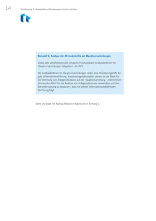 14
Beispiel 5: Analyse der Aktionärskritik auf Hauptversammlungen
Jedes Jahr veröffentlicht der Deutsche Fondsverband Analyseleitlinien für
Hauptversammlungen (abgekürzt „ALHV“).
Die Analyseleitlinien für Hauptversammlungen bieten eine Orientierungshilfe für
gute Unternehmensführung. Investmentgesellschaften dienen sie als Basis für
die Vertretung von Anlegerinteressen auf der Hauptversammlung. Unternehmen
können die ALHV für die Analyse von Anlegerinteressen verwenden und ihre
Berichterstattung so anpassen, dass sie diesen Informationsbedürfnissen
Rechnung trägt.
Siehe die Liste mit Rating-/Research-Agenturen in Anhang 1.
Empfehlung 2: Stakeholder-Anforderungen berücksichtigen
 