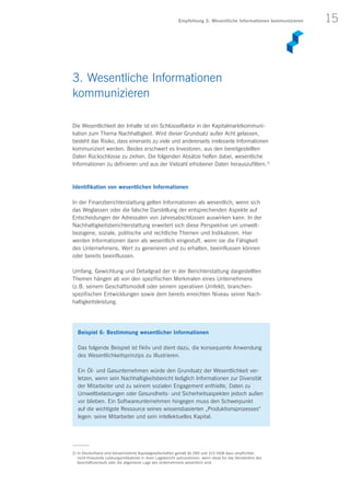 15
Die Wesentlichkeit der Inhalte ist ein Schlüsselfaktor in der Kapitalmarktkommuni-
kation zum Thema Nachhaltigkeit. Wird dieser Grundsatz außer Acht gelassen,
besteht das Risiko, dass einerseits zu viele und andererseits irrelevante Informationen
kommuniziert werden. Beides erschwert es Investoren, aus den bereitgestellten
Daten Rückschlüsse zu ziehen. Die folgenden Absätze helfen dabei, wesentliche
Informationen zu definieren und aus der Vielzahl erhobener Daten herauszufiltern.2)
Identifikation von wesentlichen Informationen
In der Finanzberichterstattung gelten Informationen als wesentlich, wenn sich
das Weglassen oder die falsche Darstellung der entsprechenden Aspekte auf
Entscheidungen der Adressaten von Jahresabschlüssen auswirken kann. In der
Nachhaltigkeitsberichterstattung erweitert sich diese Perspektive um umwelt­
bezogene, soziale, politische und rechtliche Themen und Indikatoren. Hier
werden Informationen dann als wesentlich eingestuft, wenn sie die Fähigkeit
des Unternehmens, Wert zu generieren und zu erhalten, beeinflussen können
oder bereits beeinflussen.
Umfang, Gewichtung und Detailgrad der in der Berichterstattung dargestellten
Themen hängen ab von den spezifischen Merkmalen eines Unternehmens
(z. B. seinem Geschäftsmodell oder seinem operativen Umfeld), branchen­
spezifischen Entwicklungen sowie dem bereits erreichten Niveau seiner Nach­
haltigkeitsleistung.
3. Wesentliche Informationen
kommunizieren
Beispiel 6: Bestimmung wesentlicher Informationen
Das folgende Beispiel ist fiktiv und dient dazu, die konsequente Anwendung
des Wesentlichkeitsprinzips zu illustrieren.
Ein Öl- und Gasunternehmen würde den Grundsatz der Wesentlichkeit ver­
letzen, wenn sein Nachhaltigkeitsbericht lediglich Informationen zur Diversität
der Mitarbeiter und zu seinem sozialen Engagement enthielte, Daten zu
Umweltbelastungen oder Gesundheits- und Sicherheitsaspekten jedoch außen
vor blieben. Ein Softwareunternehmen hingegen muss den Schwerpunkt
auf die wichtigste Ressource seines wissensbasierten „Produktionsprozesses“
legen: seine Mitarbeiter und sein intellektuelles Kapital.
2) In Deutschland sind börsennotierte Kapitalgesellschaften gemäß §§ 289 und 315 HGB dazu verpflichtet,
nicht-finanzielle Leistungsindikatoren in ihren Lagebericht aufzunehmen, wenn diese für das Verständnis des
Geschäftsverlaufs oder die allgemeine Lage des Unternehmens wesentlich sind.
Empfehlung 3: Wesentliche Informationen kommunizieren
 