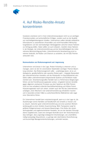 18
Investoren orientieren sich in ihren Unternehmensanalysen nicht nur an wichtigen
Finanzkennzahlen und wirtschaftlichen Erfolgen, sondern auch an der Qualität
von nachhaltigkeitsbezogenen Inhalten. Unternehmen sollten deshalb verlässliche
Informationen zu wesentlichen (finanziellen und nicht-finanziellen) Wertschöp-
fungsfaktoren und den wechselseitigen Abhängigkeiten zwischen diesen Faktoren
zur Verfügung stellen. Dabei sollten sie auch erläutern, inwiefern diese Faktoren
in der Strategie, der Unternehmensführung und der Geschäftstätigkeit des Unter-
nehmens Berücksichtigung finden. Unternehmerische Verantwortung ernst zu
nehmen bedeutet, die Risiken und Chancen zu verstehen, die mit ESG-Themen
verbunden sind.
Kommunikation von Risikomanagement und -begrenzung
Unternehmen sind besser in der Lage, Risiken frühzeitig zu erkennen und zu
managen, wenn sie den für verschiedene Stakeholder wichtigen Themen Beach-
tung schenken. Das Risikomanagement sollte – unabhängig davon, ob es um
ökologische, gesellschaftliche oder operative Risiken geht – integraler Bestandteil
des unternehmerischen Handelns und der Risikokultur im Geschäftsbetrieb sein.
Daher sollten unternehmensweit entsprechende Systeme und Richtlinien imple-
mentiert sein. Verantwortungsvolles Handeln kann zu Performance-Steigerungen
führen und die Fremdfinanzierungskosten senken. Umgekehrt können Verstöße
gegen allgemein anerkannte Prinzipien aus dem Spektrum der ESG-Themen
nicht nur eine anhaltend schlechte Geschäftsentwicklung und höhere Fremd­
finanzierungskosten nach sich ziehen, sondern auch den Ruf des Unternehmens
schädigen, einen Wechsel in der Unternehmensführung erforderlich machen
und in besonders ernsten Fällen zu aufsichtsrechtlichen Maßnahmen oder sogar
einer Übernahme führen.
Ein Unternehmen handelt dann verantwortungsvoll, wenn es in der Lage ist, die
Auswirkungen seines Handelns auf Gesellschaft und Umwelt zu messen und
zu steuern. Zwischen guter Unternehmensführung und einer positiven Wertent-
wicklung gibt es einen direkten Zusammenhang: Mehr Transparenz sorgt für
größeres Anlegervertrauen und bessere Bewertungen. Eine Kultur des verant­
wortungsvollen und ergebnisorientierten Handelns, die von der obersten Führungs-
ebene vorgelebt wird, sowie eine strengere Kontrolle durch den Aufsichtsrat kann
dazu beitragen, dass ungünstige strategische Entscheidungen, wie unverhältnis­
mäßig kostspielige Akquisitionen, zu geringe oder übertriebene Diversifizierung
und kurzsichtige Managemententscheidungen, verhindert werden.
4. Auf Risiko-Rendite-Ansatz
konzentrieren
Empfehlung 4: Auf Risiko-Rendite-Ansatz konzentrieren
 