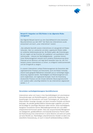 19
Hervorheben nachhaltigkeitsbezogener Geschäftschancen
Unternehmen sehen sich heute in ihrer Geschäftstätigkeit mit verschiedenen
Herausforderungen wie Rohstoffknappheit, zunehmender Regulierung, den
Auswirkungen von Innovationen und neuen Technologien etc. konfrontiert.
Diese erfordern neuartige Lösungen und damit innovative Produkte und Dienst-
leistungen, die aktuelle gesellschaftliche Anforderungen aufgreifen und somit
die Grundlage für zukünftiges Wachstum bilden können. Diese nachhaltig­­keits­
bezogenen Innovationen können Alleinstellungsmerkmale sein und sollten
entsprechend kommuniziert werden. Denn das vorausschauende Management
von ökologischen, gesellschaftlichen und Corporate Governance-Themen stärkt
die Positionierung eines Unternehmens in seiner Branche und wirkt sich positiv
auf seine Rendite aus. Nachhaltiges unternehmerisches Handeln ist daher eine
wesentliche Voraussetzung, um auch in Zukunft wettbewerbsfähig zu bleiben.
Beispiel 8: Integration von ESG-Risiken in das allgemeine Risiko­
management
Das folgende Beispiel stammt aus dem Geschäftsbericht eines deutschen
Bauunternehmens aus dem DAX ®
(der Name des Unternehmens wurde
anonymisiert und durch „unser Unternehmen“ ersetzt):
„Das weltweite Geschäft unseres Unternehmens ist naturgemäß mit Risiken
verbunden. Aber nur unerkannte und daher ungesteuerte Risiken stellen
ein wirkliches Gefahrenpotenzial dar. Als Risiken gelten alle Entwicklungen,
die sich negativ auf das Erreichen der qualitativen und quantitativen Unter-
nehmensziele – inklusive der Nachhaltigkeitsziele – auswirken können.
Unser Risikomanagement reduziert durch proaktive Risikosteuerung dieses
Potenzial auf ein Minimum und trägt damit wesentlich dazu bei, den Fort­
bestand unseres Unternehmens zu sichern, es erfolgreich weiterzuentwickeln
und die Ertragskraft zu steigern.
In unserem Unternehmen umfasst Risikomanagement die Gesamtheit aller
organisatorischen Prozesse und Instrumente, durch die Risiken frühzeitig
erkannt sowie geeignete Maßnahmen entwickelt und zur rechtzeitigen Gegen-
steuerung umgesetzt werden. Nachhaltigkeit und Risikomanagement sind
somit vergleichbare, sich ergänzende Konzepte: Durch die Anwendung
strukturierter Prozesse und den Einsatz definierter Steuerungsinstrumente
und -systeme sollen zukünftige Gefahren für das Unternehmen abgewendet
werden. […]“
Empfehlung 4: Auf Risiko-Rendite-Ansatz konzentrieren
 