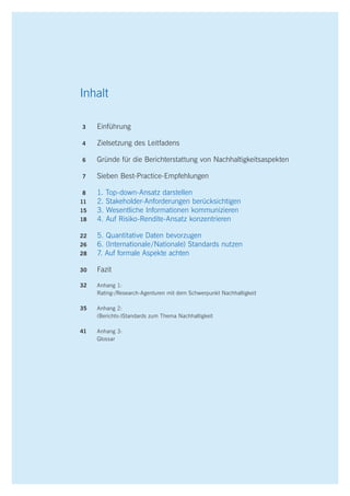 2 Best practice recommendations
Inhalt
	3		 Einführung
	4		 Zielsetzung des Leitfadens
	6		 Gründe für die Berichterstattung von Nachhaltigkeitsaspekten
	7		 Sieben Best-Practice-Empfehlungen
	 8		 1. Top-down-Ansatz darstellen
11	 2. Stakeholder-Anforderungen berücksichtigen
15	 3. Wesentliche Informationen kommunizieren
	18	 4. Auf Risiko-Rendite-Ansatz konzentrieren
22	 5. Quantitative Daten bevorzugen
26	 6. (Internationale  / Nationale) Standards nutzen
28	 7. Auf formale Aspekte achten
30	 Fazit
	32	 Anhang 1:
			 Rating-/Research-Agenturen mit dem Schwerpunkt Nachhaltigkeit
35	 Anhang 2:
			 (Berichts-)Standards zum Thema Nachhaltigkeit
41	 Anhang 3:
			 Glossar
 