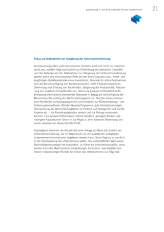 21
Fokus auf Maßnahmen zur Steigerung der Unternehmensleistung
Verantwortungsvolles unternehmerisches Handeln wirkt sich nicht nur risikomin-
dernd aus, sondern trägt auch positiv zur Entwicklung des operativen Geschäfts
und des Aktienkurses bei. Maßnahmen zur Steigerung der Unternehmensleistung
spielen somit eine entscheidende Rolle bei der Bewertung des kurz-, mittel- und
langfristigen Renditepotenzials eines Investments. Beispiele für solche Maßnahmen
sind die Berücksichtigung von Kundenwünschen, mehr Produktinnovationen,
Gewinnung und Bindung von Fachkräften, Steigerung der Produktivität, Reduzie-
rung von negativen Umwelteinflüssen, Sicherung knapper Schlüsselrohstoffe,
Einhaltung international anerkannter Standards in Bezug auf die Einhaltung der
Menschenrechte entlang der Wertschöpfungskette etc. Darüber hinaus können
auch Richtlinien, Schulungsprogramme und Initiativen zur Risikominderung – wie
Antikorruptionsleitlinien, Whistle-Blowing-Programme, gute Arbeitsbeziehungen,
Überwachung der Wertschöpfungskette im Hinblick auf ökologische und soziale
Aspekte etc. – die Fremdkapitalkosten senken und die Ratings verbessern.
Kurzum: Eine bessere Performance, höhere Renditen, geringere Risiken und
niedrigere Kapitalkosten führen in der Regel zu einer besseren Bewertung und
einem verbesserten Risiko-Rendite-Profil.
Kapitalgeber bewerten die Attraktivität einer Anlage auf Basis der Qualität der
Unternehmensführung, die im Allgemeinen an der Qualität der verfügbaren
Unternehmensinformationen abgelesen werden kann. Somit liegt es letztendlich
in der Verantwortung des Unternehmens selbst, den wirtschaftlichen Wert seiner
Nachhaltigkeitsstrategie hervorzuheben. Je höher die Informationsqualität, desto
leichter kann der Markt positive Entwicklungen honorieren, was letztlich eine
höhere risikobereinigte Rendite der Aktien des Unternehmens zur Folge hat.
Empfehlung 4: Auf Risiko-Rendite-Ansatz konzentrieren
 
