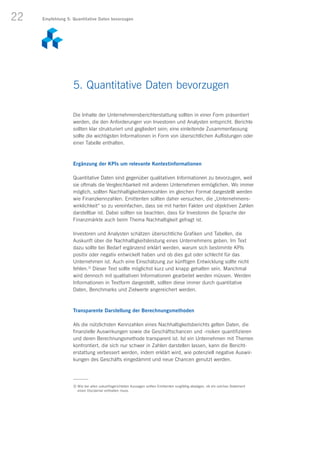 22
Die Inhalte der Unternehmensberichterstattung sollten in einer Form präsentiert
werden, die den Anforderungen von Investoren und Analysten entspricht. Berichte
sollten klar strukturiert und gegliedert sein; eine einleitende Zusammenfassung
sollte die wichtigsten Informationen in Form von übersichtlichen Auflistungen oder
einer Tabelle enthalten.
Ergänzung der KPIs um relevante Kontextinformationen
Quantitative Daten sind gegenüber qualitativen Informationen zu bevorzugen, weil
sie oftmals die Vergleichbarkeit mit anderen Unternehmen ermöglichen. Wo immer
möglich, sollten Nachhaltigkeitskennzahlen im gleichen Format dargestellt werden
wie Finanzkennzahlen. Emittenten sollten daher versuchen, die „Unternehmens-
wirklichkeit“ so zu vereinfachen, dass sie mit harten Fakten und objektiven Zahlen
darstellbar ist. Dabei sollten sie beachten, dass für Investoren die Sprache der
Finanzmärkte auch beim Thema Nachhaltigkeit gefragt ist.
Investoren und Analysten schätzen übersichtliche Grafiken und Tabellen, die
Auskunft über die Nachhaltigkeitsleistung eines Unternehmens geben. Im Text
dazu sollte bei Bedarf ergänzend erklärt werden, warum sich bestimmte KPIs
positiv oder negativ entwickelt haben und ob dies gut oder schlecht für das
Unternehmen ist. Auch eine Einschätzung zur künftigen Entwicklung sollte nicht
fehlen.3)
Dieser Text sollte möglichst kurz und knapp gehalten sein. Manchmal
wird dennoch mit qualitativen Informationen gearbeitet werden müssen. Werden
Informationen in Textform dargestellt, sollten diese immer durch quantitative
Daten, Benchmarks und Zielwerte angereichert werden.
Transparente Darstellung der Berechnungsmethoden
Als die nützlichsten Kennzahlen eines Nachhaltigkeitsberichts gelten Daten, die
finanzielle Auswirkungen sowie die Geschäftschancen und -risiken quantifizieren
und deren Berechnungsmethode transparent ist. Ist ein Unternehmen mit Themen
konfrontiert, die sich nur schwer in Zahlen darstellen lassen, kann die Bericht­
erstattung verbessert werden, indem erklärt wird, wie potenziell negative Auswir-
kungen des Geschäfts eingedämmt und neue Chancen genutzt werden.
5. Quantitative Daten bevorzugen
3) Wie bei allen zukunftsgerichteten Aussagen sollten Emittenten sorgfältig abwägen, ob ein solches Statement
einen Disclaimer enthalten muss.
Empfehlung 5: Quantitative Daten bevorzugen
 