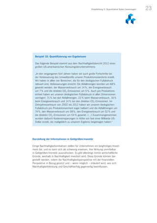 23
Darstellung der Informationen in Geldgrößen/monetär
Einige Nachhaltigkeitsinitiativen stellen für Unternehmen ein langfristiges Invest-
ment dar, und es kann sich als schwierig erweisen, ihre Wirkung unmittelbar
in Geldgrößen / monetär auszudrücken. Es gibt allerdings immer wirtschaftliche
Gründe, weshalb in Nachhaltigkeit investiert wird. Diese Gründe können dar­
gestellt werden, indem die Nachhaltigkeitsperspektive mit der finanziellen
Perspektive in Bezug gesetzt und – wenn möglich – erläutert wird, wie sich
Nachhaltigkeitsleistung und Geschäftserfolg gegenseitig beeinflussen.
Beispiel 10: Quantifizierung von Ergebnissen
Das folgende Beispiel stammt aus dem Nachhaltigkeitsbericht 2012 eines
großen US-amerikanischen Konsumgüterunternehmens:
„In den vergangenen fünf Jahren haben wir auch große Fortschritte bei
der Verbesserung des Umweltprofils unserer Produktionsstandorte erzielt.
Wir haben in allen vier Bereichen, die für den ökologischen Fußabdruck
relevant sind, Verbesserungen erreicht: Die Abfallmengen konnten um 68 %
gesenkt werden, der Wasserverbrauch um 14  %, der Energieverbrauch
um 7 % und die direkten CO2-Emissionen um 5  %. Auch pro Produktions-
einheit haben wir unseren ökologischen Fußabdruck in allen Dimensionen
verringert: 71 % bei den Abfallmengen, 22  % beim Wasserverbrauch, 16  %
beim Energieverbrauch und 14  % bei den direkten CO2-Emissionen. Im
Zehnjahreszeitraum von 2002 bis 2012 haben wir unseren ökologischen
Fußabdruck pro Produktionseinheit sogar halbiert und die Abfallmengen um
74  %, den Wasserverbrauch um 58  %, den Energieverbrauch um 52  % und
die direkten CO2-Emissionen um 54  % gesenkt. […] Zusammengenommen
wurden dadurch Kosteneinsparungen in Höhe von fast einer Milliarde US-
Dollar erzielt, die maßgeblich zu unserem Ergebnis beigetragen haben.“
Empfehlung 5: Quantitative Daten bevorzugen
 