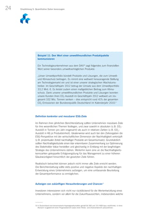 24
Definition konkreter und messbarer ESG-Ziele
Im Rahmen ihrer jährlichen Berichterstattung sollten Unternehmen messbare Ziele
für ihre wesentlichen Themen festlegen, und zwar sowohl in absoluten (z. B. CO2-
Ausstoß in Tonnen pro Jahr insgesamt) als auch in relativen Zahlen (z. B. CO2-
Ausstoß in KG je Produkteinheit). Idealerweise wird auch bei den Zielvorgaben die
ESG-Perspektive mit der wirtschaftlichen Dimension der Nachhaltigkeit verknüpft
(z. B. prozentualer Anteil nachhaltiger Produkte am Gesamtumsatz). Grundsätzlich
sollten Nachhaltigkeitsziele einen klar erkennbaren Zusammenhang zur Optimierung
des Stakeholder Value herstellen und gleichzeitig in Einklang mit der langfristigen
Strategie des Unternehmens stehen. Weiterhin kann eine an die Nachhaltigkeits-
kennzahlen gekoppelte Erfolgsvergütung für das Management zu einer höheren
Glaubwürdigkeit hinsichtlich der gesetzten Ziele führen.
Realistisch betrachtet können jedoch nicht immer alle Ziele erreicht werden.
Die Berichterstattung sollte stets positive und negative Aspekte der nachhaltigen
Entwicklung eines Unternehmens aufzeigen, um eine umfassende Beurteilung
der Gesamtperformance zu ermöglichen.
Aufzeigen von zukünftigen Herausforderungen und Chancen4)
Investoren interessieren sich nicht nur rückblickend für die Wertentwicklung eines
Unternehmens, sondern vor allem für die Zukunftsaussichten, insbesondere welche
Beispiel 11: Den Wert einer umweltfreundlichen Produktpalette
kommunizieren
Ein Technologieunternehmen aus dem DAX ®
sagt folgendes zum finanziellen
Wert seiner besonders umweltverträglichen Produkte:
„Unser Umweltportfolio bündelt Produkte und Lösungen, die zum Umwelt-
und Klimaschutz beitragen. Es nimmt eine weltweit herausragende Stellung
am Technologiemarkt ein und ist einer unserer strategischen Wachstums­
treiber. Im Geschäftsjahr 2012 betrug der Umsatz aus dem Umweltport­folio
33,2 Mrd. €. Es leistet zudem einen maßgeblichen Beitrag zum Klima-
schutz. Dank unserer umweltfreundlichen Produkte und Lösungen konnten
unsere Kunden ihren CO2-Ausstoß im Geschäftsjahr 2012 weltweit um ins­
gesamt 332 Mio. Tonnen senken – dies entspricht rund 41% der gesamten
CO2-Emissionen der Bundesrepublik Deutschland im Kalenderjahr 2010.“
4) In Deutschland sind börsennotierte Kapitalgesellschaften gemäß §§ 289 und 315 HGB dazu verpflichtet, in ihren
(Konzern-)Lagebericht einen Prognosebericht sowie einen Risiko- und Chancenbericht aufzunehmen.
Empfehlung 5: Quantitative Daten bevorzugen
 