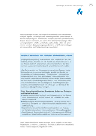 25
Herausforderungen sich aus zukünftigen Branchentrends und Unternehmens­
strategien ergeben. Zukunftsgerichtete Nachhaltigkeitsdaten spielen deshalb in
der Berichterstattung eine zentrale Rolle. Investoren erwarten von Unternehmen,
dass sie darüber informieren, wie sie mit ihrer Unternehmensstrategie mittel-
und langfristig Wert schaffen und erhalten wollen. Dabei sollten sich Unter­
nehmen bemühen, die Auswirkungen von Branchen- und Marktentwicklungen
auf ihre zukünftige Nachhaltigkeitsleistung einzuschätzen.
Beispiel 12: Beschreibung einer Strategie zur Reduktion von CO2-Ausstoß
Das folgende Beispiel zeigt die Maßnahmen eines Zulieferers aus der Auto-
mobilindustrie zur Reduktion von CO2-Ausstoß und Benzinverbrauch. Es ist
der Website des DAX ®
-Unternehmens entnommen (der Name des Unter-
nehmens wurde anonymisiert und durch „unser Unternehmen“ ersetzt).
„Das Ziel, angesichts von Klimawandel, schrumpfenden Reserven fossiler
Brennstoffe und zunehmender individueller Mobilität den Ausstoß von
Schadstoffen auf Null zu reduzieren („Zero Emissions“), ist heute in der
Umweltdiskussion nicht mehr wegzudenken. Unser Unternehmen setzt
sich dafür ein, den Kohlendioxidausstoß von Fahrzeugen weiter zu senken.
Mit innovativen und nachhaltigen Produkten für seine weltweiten Kunden
will unser Unternehmen mit vier strategischen Stoßrichtungen das Ziel
erreichen, den Kraftstoffverbrauch von Fahrzeugen und damit auch den
Ausstoß von CO2 signifikant zu verringern.
Unser Unternehmen verbindet vier Strategien zur Senkung von Emissionen
und Kraftstoffverbrauch
n	Ständige Optimierung des Kraftstoff- und Energieverbrauchs zum Beispiel
durch Verkleinerung der Motoren mit Hilfe von Turbolader- und Direkt­
einspritzungstechnik
n	Elektrifizierung des Antriebsstrangs und weiterer Fahrzeugfunktionen durch
Entwicklung von Hybrid- und Elektrokomponenten und eine elektrisch unter-
stützte Lenkung
n	Ergonomische, vorausschauende Fahrerassistenzsysteme und Nutzung
der Navigationsinformationen in den verschiedenen Fahrzeug-Steuergeräten
n	Gewichtsparende Bauweise durch optimierte Fertigungsprozesse und Material-
auswahl, zum Beispiel bei Bremssätteln und elektronischen Bremssystemen“
Empfehlung 5: Quantitative Daten bevorzugen
Zudem sollten Unternehmen Risiken aufzeigen, die sie eingehen, um ihre Nach­
haltigkeitsziele zu erreichen. Zusätzlich zur Beschreibung der Risiken sollte erläutert
werden, wie diese begrenzt und gesteuert werden.
 