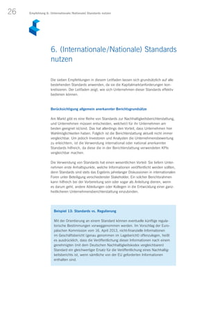 26
Die sieben Empfehlungen in diesem Leitfaden lassen sich grundsätzlich auf alle
bestehenden Standards anwenden, da sie die Kapitalmarktanforderungen kon­
kretisieren. Der Leitfaden zeigt, wie sich Unternehmen dieser Standards effektiv
bedienen können.
Berücksichtigung allgemein anerkannter Berichtsgrundsätze
Am Markt gibt es eine Reihe von Standards zur Nachhaltigkeitsberichterstattung,
und Unternehmen müssen entscheiden, welche(r) für ihr Unternehmen am
besten geeignet ist/sind. Das hat allerdings den Vorteil, dass Unternehmen hier
Wahlmöglichkeiten haben. Folglich ist die Berichterstattung aktuell nicht immer
vergleichbar. Um jedoch Investoren und Analysten die Unternehmensbewertung
zu erleichtern, ist die Verwendung international oder national anerkannter
Standards hilfreich, da diese die in der Berichterstattung verwendeten KPIs
vergleichbar machen.
Die Verwendung von Standards hat einen wesentlichen Vorteil: Sie liefern Unter-
nehmen erste Anhaltspunkte, welche Informationen veröffentlicht werden sollten,
denn Standards sind stets das Ergebnis jahrelanger Diskussionen in internationalen
Foren unter Beteiligung verschiedenster Stakeholder. Ein solcher Berichtsrahmen
kann hilfreich bei der Vorbereitung sein oder sogar als Anleitung dienen, wenn
es darum geht, andere Abteilungen oder Kollegen in die Entwicklung einer ganz-
heitlicheren Unternehmensberichterstattung einzubinden.
Beispiel 13: Standards vs. Regulierung
Mit der Orientierung an einem Standard können eventuelle künftige regula­
torische Bestimmungen vorweggenommen werden. Im Vorschlag der Euro­
päischen Kommission vom 16. April 2013, nicht-finanzielle Informationen
im Geschäftsbericht (genau genommen im Lagebericht) offenzulegen, heißt
es ausdrücklich, dass die Veröffentlichung dieser Informationen nach einem
genehmigten (mit dem Deutschen Nachhaltigkeitskodex vergleichbaren)
Standard ein gleichwertiger Ersatz für die Veröffentlichung eines Nachhaltig-
keitsberichts ist, wenn sämtliche von der EU geforderten Informationen
enthalten sind.
Empfehlung 6: (Internationale / Nationale) Standards nutzen
6. (Internationale / Nationale) Standards
nutzen
 