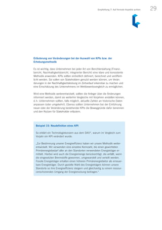 29
Erläuterung von Veränderungen bei der Auswahl von KPIs bzw. der
Erhebungsmethodik
Es ist wichtig, dass Unternehmen bei jeder Art von Berichterstattung (Finanz­
bericht, Nachhaltigkeitsbericht, integrierter Bericht) eine klare und konsistente
Methodik anwenden. KPIs sollten einheitlich definiert, berechnet und veröffent-
licht werden. Sie sollen von Stakeholdern genutzt werden können, um Verän­
derungen in der Nachhaltigkeitsleistung im Zeitverlauf erkennbar zu machen und
eine Einschätzung des Unternehmens im Wettbewerbsvergleich zu ermöglichen.
Wird eine Methodik weiterentwickelt, sollten die Anleger über die Änderungen
informiert werden, damit sie weiterhin Vergleiche mit Vorjahren anstellen können,
d. h. Unternehmen sollten, falls möglich, aktuelle Zahlen an historische Daten
anpassen (oder umgekehrt). Ebenso sollten Unternehmen bei der Einführung
neuer oder der Veränderung bestehender KPIs die Beweggründe dafür benennen
und den Nutzen für Stakeholder erläutern.
Beispiel 15: Neudefinition eines KPI
So erklärt ein Technologiekonzern aus dem DAX ®
, warum im Vergleich zum
Vorjahr ein KPI verändert wurde:
„Zur Bestimmung unserer Energieeffizienz haben wir unsere Methodik weiter-
entwickelt. Wir verwenden eine einzelne Kennzahl, die einen gewichteten
Primärenergiebedarf aller an den Standorten verwendeten Energieträger er-
mittelt. Hierbei wird auch die Energiemenge berücksichtigt, die anfällt, wenn
die eingesetzten Brennstoffe gewonnen, umgewandelt und verteilt werden.
Fossile Energieträger erhalten einen höheren Primärenergiefaktor als erneuer-
bare Energieträger. Durch gezielte Wahl des Energieträgers können unsere
Standorte so ihre Energieeffizienz steigern und gleichzeitig zu einem ressour-
censchonenden Umgang der Energienutzung beitragen.“
Empfehlung 7: Auf formale Aspekte achten
 